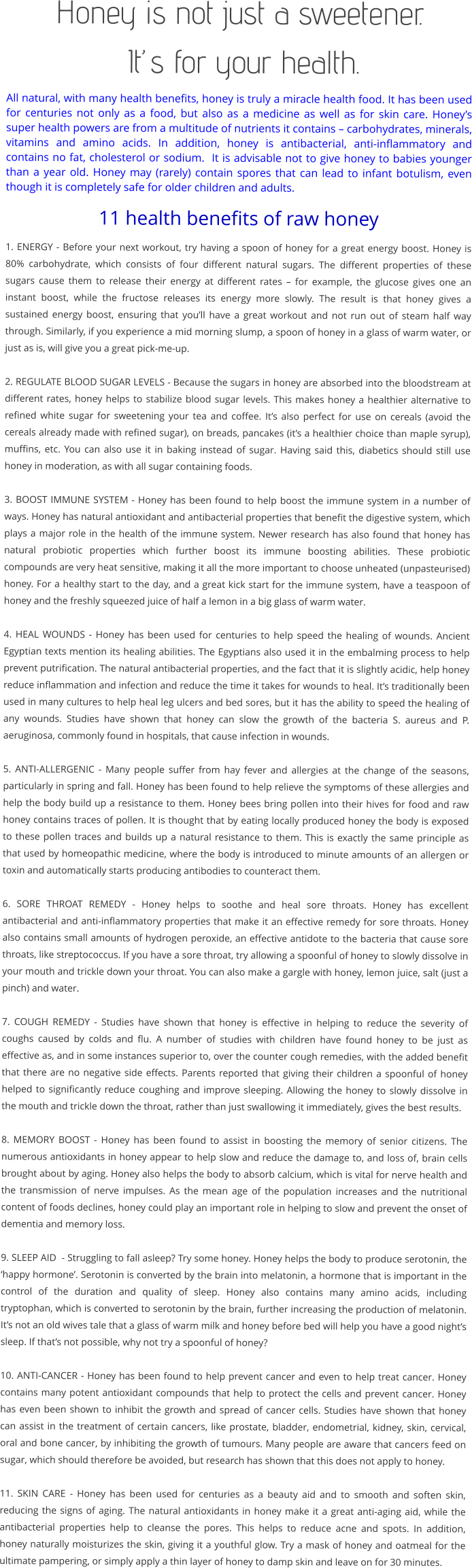 Honey is not just a sweetener.   It’s for your health. All natural, with many health benefits, honey is truly a miracle health food. It has been used for centuries not only as a food, but also as a medicine as well as for skin care. Honey’s super health powers are from a multitude of nutrients it contains – carbohydrates, minerals, vitamins and amino acids. In addition, honey is antibacterial, anti-inflammatory and contains no fat, cholesterol or sodium.  It is advisable not to give honey to babies younger than a year old. Honey may (rarely) contain spores that can lead to infant botulism, even though it is completely safe for older children and adults. 11 health benefits of raw honey 1. ENERGY - Before your next workout, try having a spoon of honey for a great energy boost. Honey is 80% carbohydrate, which consists of four different natural sugars. The different properties of these sugars cause them to release their energy at different rates – for example, the glucose gives one an instant boost, while the fructose releases its energy more slowly. The result is that honey gives a sustained energy boost, ensuring that you’ll have a great workout and not run out of steam half way through. Similarly, if you experience a mid morning slump, a spoon of honey in a glass of warm water, or just as is, will give you a great pick-me-up.  2. REGULATE BLOOD SUGAR LEVELS - Because the sugars in honey are absorbed into the bloodstream at different rates, honey helps to stabilize blood sugar levels. This makes honey a healthier alternative to refined white sugar for sweetening your tea and coffee. It’s also perfect for use on cereals (avoid the cereals already made with refined sugar), on breads, pancakes (it’s a healthier choice than maple syrup), muffins, etc. You can also use it in baking instead of sugar. Having said this, diabetics should still use honey in moderation, as with all sugar containing foods.  3. BOOST IMMUNE SYSTEM - Honey has been found to help boost the immune system in a number of ways. Honey has natural antioxidant and antibacterial properties that benefit the digestive system, which plays a major role in the health of the immune system. Newer research has also found that honey has natural probiotic properties which further boost its immune boosting abilities. These probiotic compounds are very heat sensitive, making it all the more important to choose unheated (unpasteurised) honey. For a healthy start to the day, and a great kick start for the immune system, have a teaspoon of honey and the freshly squeezed juice of half a lemon in a big glass of warm water.  4. HEAL WOUNDS - Honey has been used for centuries to help speed the healing of wounds. Ancient Egyptian texts mention its healing abilities. The Egyptians also used it in the embalming process to help prevent putrification. The natural antibacterial properties, and the fact that it is slightly acidic, help honey reduce inflammation and infection and reduce the time it takes for wounds to heal. It’s traditionally been used in many cultures to help heal leg ulcers and bed sores, but it has the ability to speed the healing of any wounds. Studies have shown that honey can slow the growth of the bacteria S. aureus and P. aeruginosa, commonly found in hospitals, that cause infection in wounds.  5. ANTI-ALLERGENIC - Many people suffer from hay fever and allergies at the change of the seasons, particularly in spring and fall. Honey has been found to help relieve the symptoms of these allergies and help the body build up a resistance to them. Honey bees bring pollen into their hives for food and raw honey contains traces of pollen. It is thought that by eating locally produced honey the body is exposed to these pollen traces and builds up a natural resistance to them. This is exactly the same principle as that used by homeopathic medicine, where the body is introduced to minute amounts of an allergen or toxin and automatically starts producing antibodies to counteract them.  6. SORE THROAT REMEDY - Honey helps to soothe and heal sore throats. Honey has excellent antibacterial and anti-inflammatory properties that make it an effective remedy for sore throats. Honey also contains small amounts of hydrogen peroxide, an effective antidote to the bacteria that cause sore throats, like streptococcus. If you have a sore throat, try allowing a spoonful of honey to slowly dissolve in your mouth and trickle down your throat. You can also make a gargle with honey, lemon juice, salt (just a pinch) and water.   7. COUGH REMEDY - Studies have shown that honey is effective in helping to reduce the severity of coughs caused by colds and flu. A number of studies with children have found honey to be just as effective as, and in some instances superior to, over the counter cough remedies, with the added benefit that there are no negative side effects. Parents reported that giving their children a spoonful of honey helped to significantly reduce coughing and improve sleeping. Allowing the honey to slowly dissolve in the mouth and trickle down the throat, rather than just swallowing it immediately, gives the best results.  8. MEMORY BOOST - Honey has been found to assist in boosting the memory of senior citizens. The numerous antioxidants in honey appear to help slow and reduce the damage to, and loss of, brain cells brought about by aging. Honey also helps the body to absorb calcium, which is vital for nerve health and the transmission of nerve impulses. As the mean age of the population increases and the nutritional content of foods declines, honey could play an important role in helping to slow and prevent the onset of dementia and memory loss.   9. SLEEP AID  - Struggling to fall asleep? Try some honey. Honey helps the body to produce serotonin, the ‘happy hormone’. Serotonin is converted by the brain into melatonin, a hormone that is important in the control of the duration and quality of sleep. Honey also contains many amino acids, including tryptophan, which is converted to serotonin by the brain, further increasing the production of melatonin. It’s not an old wives tale that a glass of warm milk and honey before bed will help you have a good night’s sleep. If that’s not possible, why not try a spoonful of honey?  10. ANTI-CANCER - Honey has been found to help prevent cancer and even to help treat cancer. Honey contains many potent antioxidant compounds that help to protect the cells and prevent cancer. Honey has even been shown to inhibit the growth and spread of cancer cells. Studies have shown that honey can assist in the treatment of certain cancers, like prostate, bladder, endometrial, kidney, skin, cervical, oral and bone cancer, by inhibiting the growth of tumours. Many people are aware that cancers feed on sugar, which should therefore be avoided, but research has shown that this does not apply to honey.  11. SKIN CARE - Honey has been used for centuries as a beauty aid and to smooth and soften skin, reducing the signs of aging. The natural antioxidants in honey make it a great anti-aging aid, while the antibacterial properties help to cleanse the pores. This helps to reduce acne and spots. In addition, honey naturally moisturizes the skin, giving it a youthful glow. Try a mask of honey and oatmeal for the ultimate pampering, or simply apply a thin layer of honey to damp skin and leave on for 30 minutes.